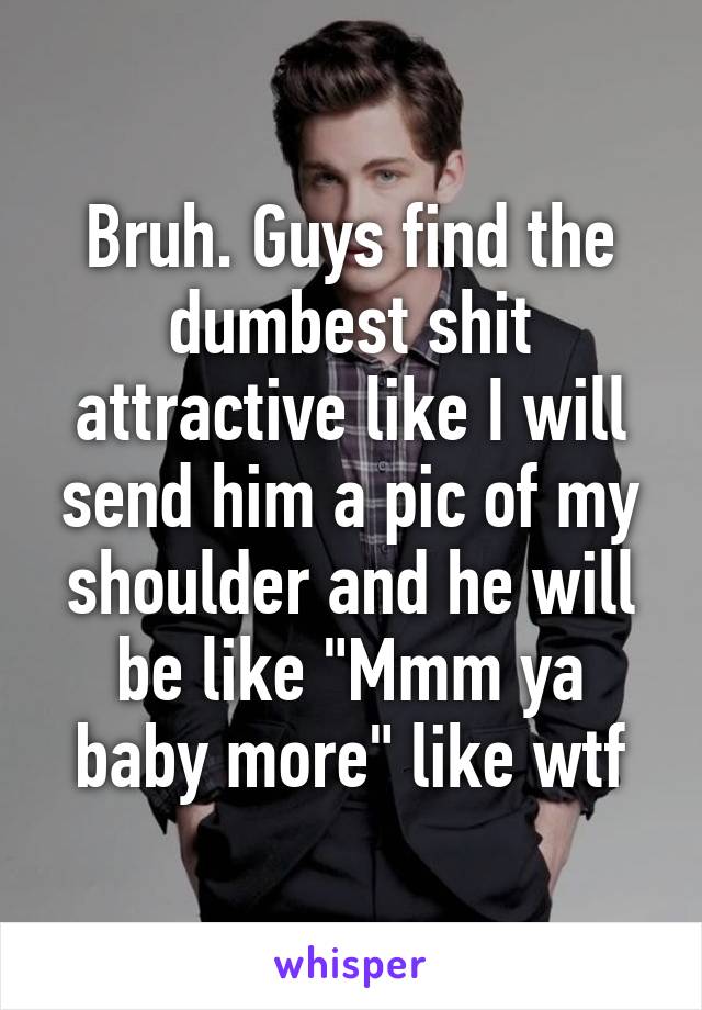 Bruh. Guys find the dumbest shit attractive like I will send him a pic of my shoulder and he will be like "Mmm ya baby more" like wtf