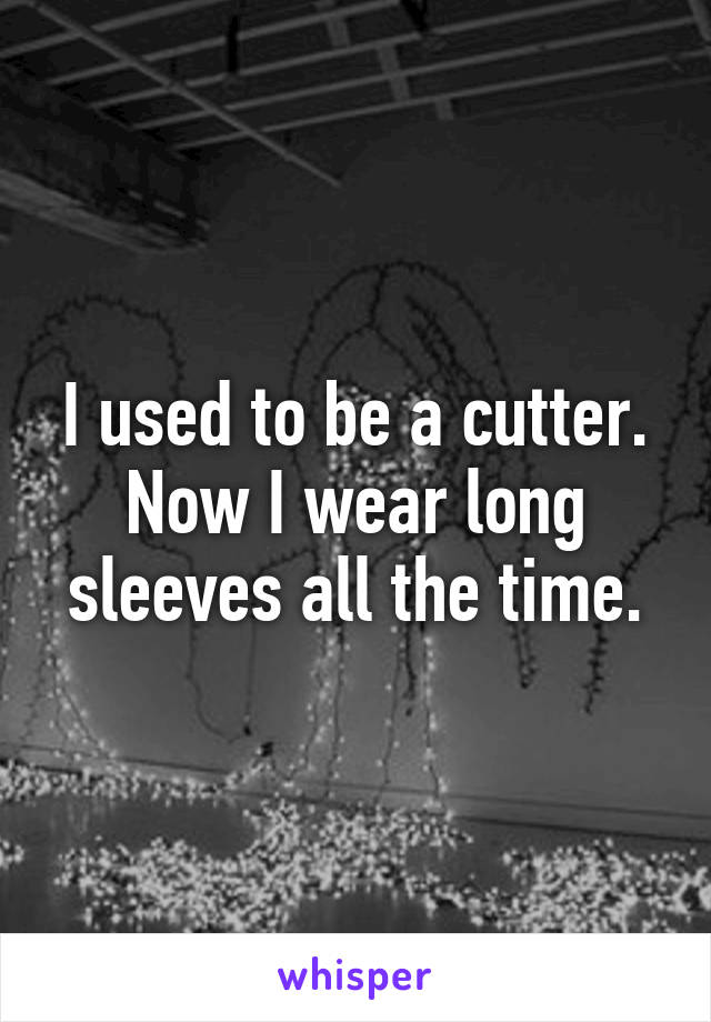I used to be a cutter. Now I wear long sleeves all the time.