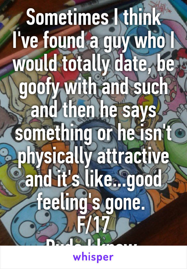 Sometimes I think I've found a guy who I would totally date, be goofy with and such and then he says something or he isn't physically attractive and it's like...good feeling's gone. 
F/17
Rude I know.