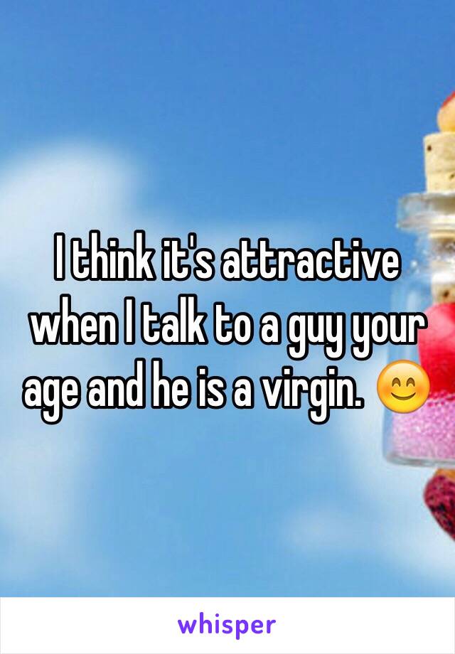 I think it's attractive when I talk to a guy your age and he is a virgin. 😊
