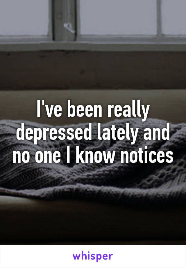 I've been really depressed lately and no one I know notices