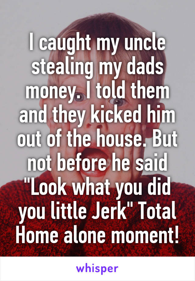 I caught my uncle stealing my dads money. I told them and they kicked him out of the house. But not before he said "Look what you did you little Jerk" Total Home alone moment!