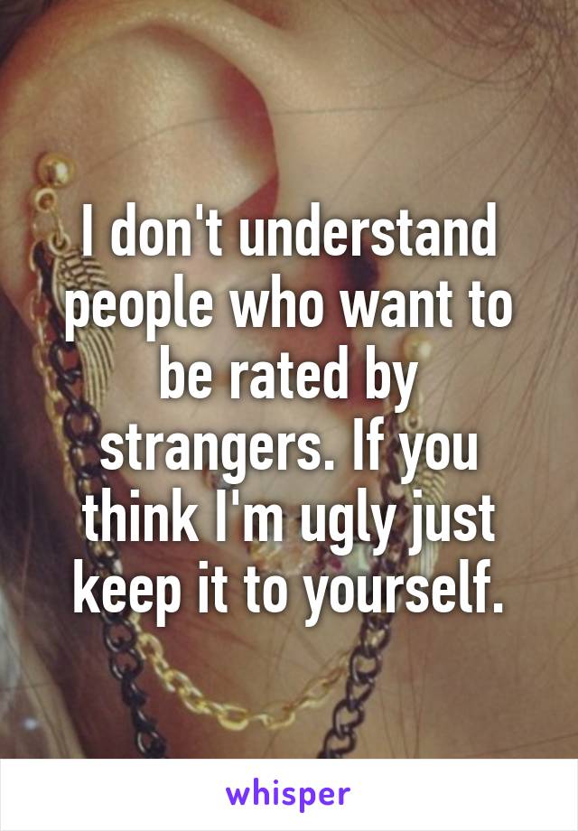 I don't understand people who want to be rated by strangers. If you think I'm ugly just keep it to yourself.