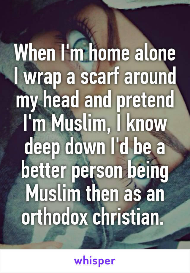When I'm home alone I wrap a scarf around my head and pretend I'm Muslim, I know deep down I'd be a better person being Muslim then as an orthodox christian. 