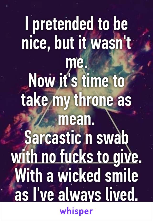 I pretended to be nice, but it wasn't me.
Now it's time to take my throne as mean.
Sarcastic n swab with no fucks to give.
With a wicked smile as I've always lived.