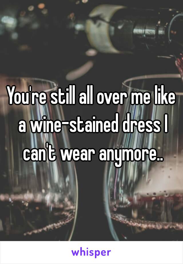 You're still all over me like a wine-stained dress I can't wear anymore..