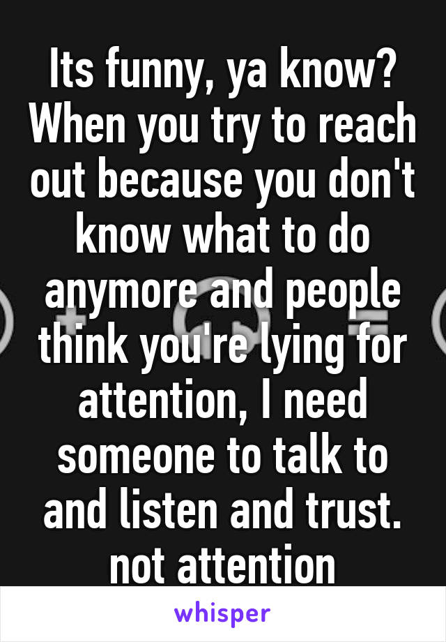 Its funny, ya know? When you try to reach out because you don't know what to do anymore and people think you're lying for attention, I need someone to talk to and listen and trust. not attention