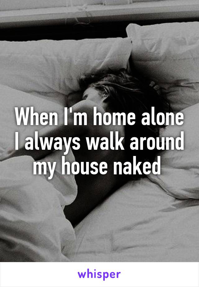 When I'm home alone I always walk around my house naked 