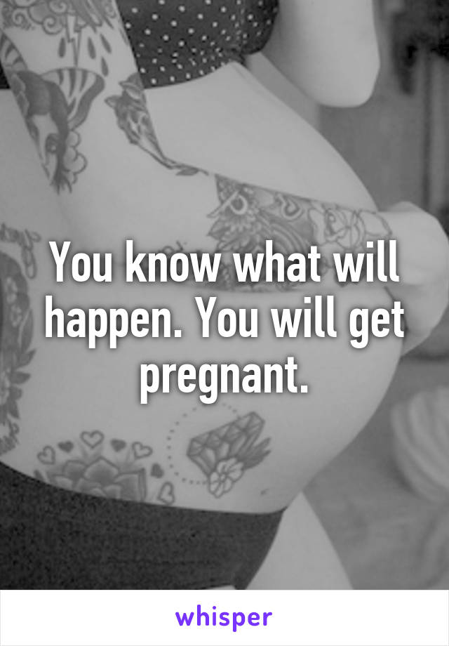 You know what will happen. You will get pregnant.
