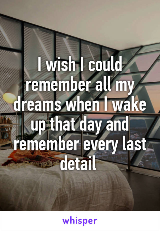 I wish I could remember all my dreams when I wake up that day and remember every last detail 