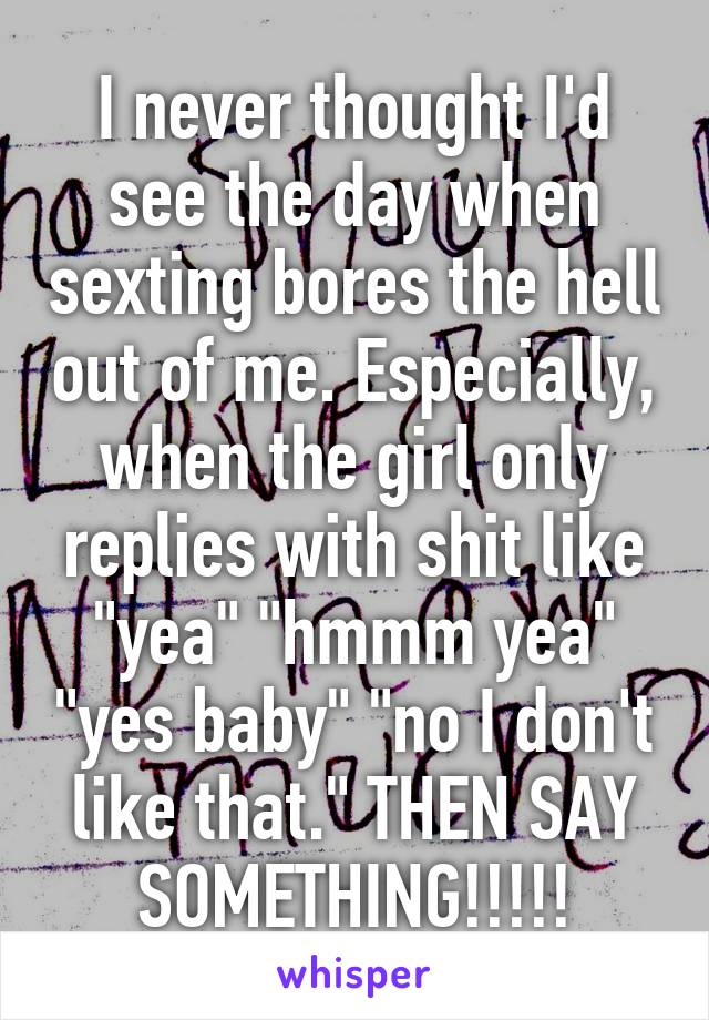 I never thought I'd see the day when sexting bores the hell out of me. Especially, when the girl only replies with shit like "yea" "hmmm yea" "yes baby" "no I don't like that." THEN SAY SOMETHING!!!!!