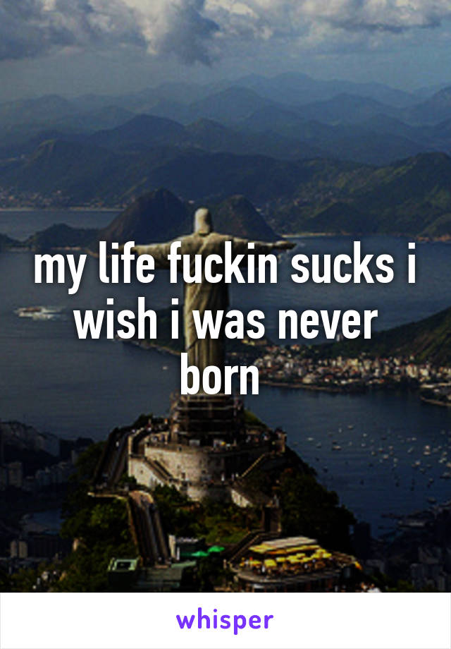 my life fuckin sucks i wish i was never born 