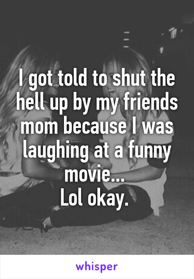 I got told to shut the hell up by my friends mom because I was laughing at a funny movie... 
Lol okay. 