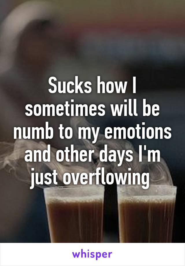 Sucks how I sometimes will be numb to my emotions and other days I'm just overflowing 