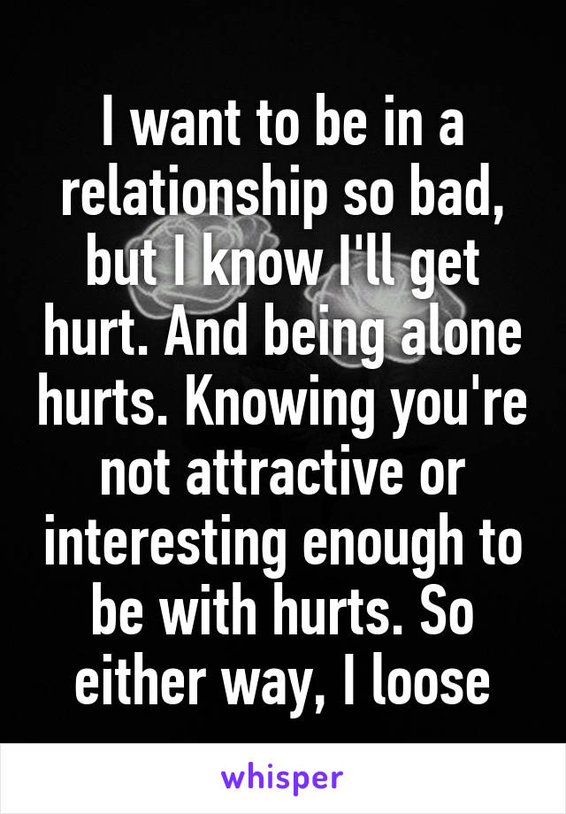 I want to be in a relationship so bad, but I know I'll get hurt. And being alone hurts. Knowing you're not attractive or interesting enough to be with hurts. So either way, I loose