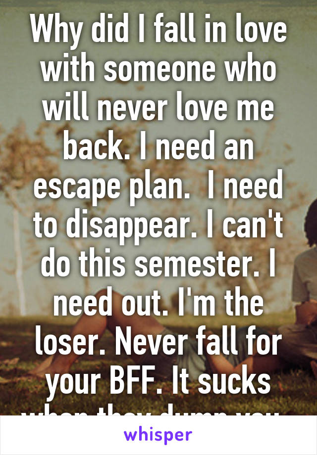 Why did I fall in love with someone who will never love me back. I need an escape plan.  I need to disappear. I can't do this semester. I need out. I'm the loser. Never fall for your BFF. It sucks when they dump you. 