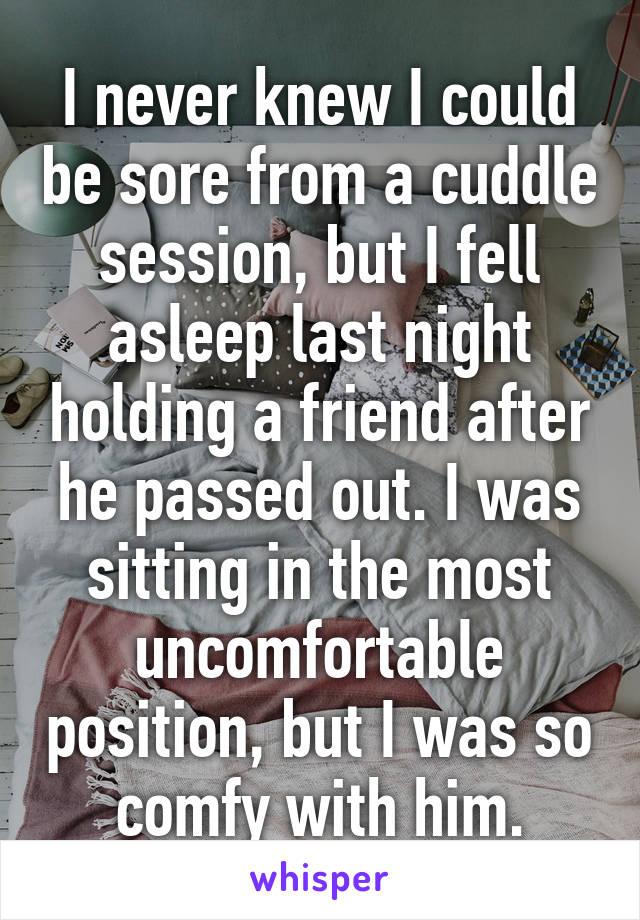 I never knew I could be sore from a cuddle session, but I fell asleep last night holding a friend after he passed out. I was sitting in the most uncomfortable position, but I was so comfy with him.