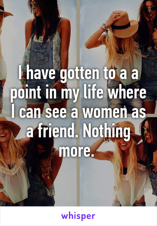 I have gotten to a a point in my life where I can see a women as a friend. Nothing more. 