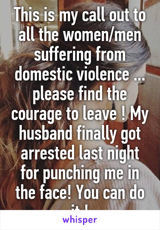 This is my call out to all the women/men suffering from domestic violence ... please find the courage to leave ! My husband finally got arrested last night for punching me in the face! You can do it !