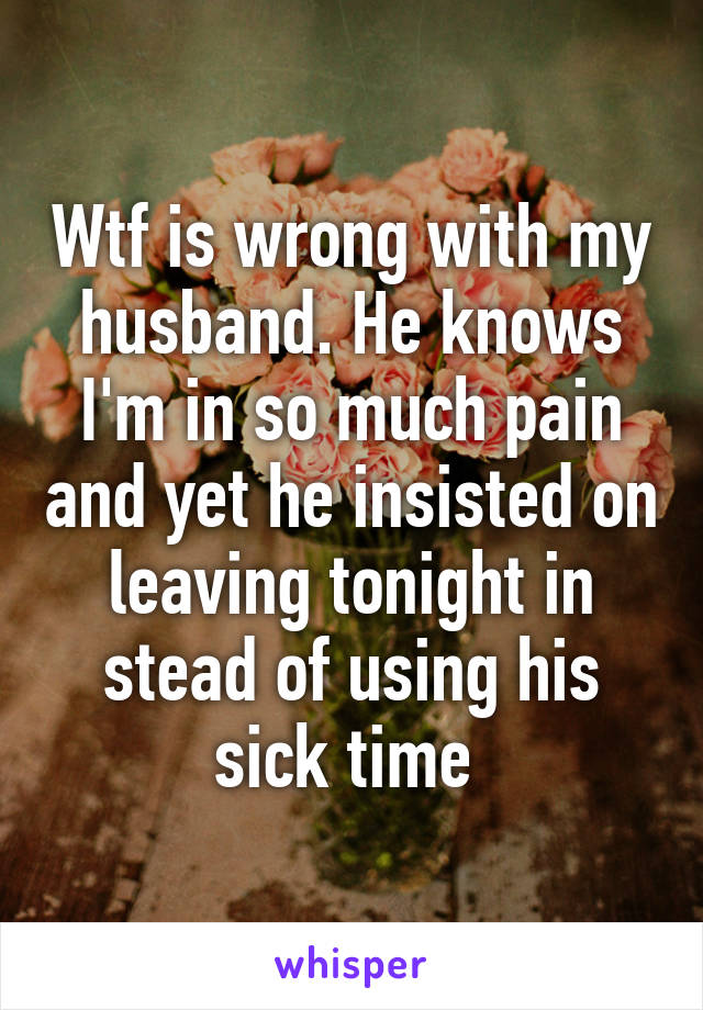 Wtf is wrong with my husband. He knows I'm in so much pain and yet he insisted on leaving tonight in stead of using his sick time 