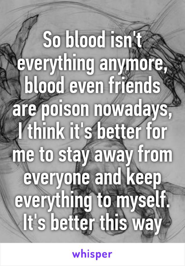 So blood isn't everything anymore, blood even friends are poison nowadays, I think it's better for me to stay away from everyone and keep everything to myself. It's better this way