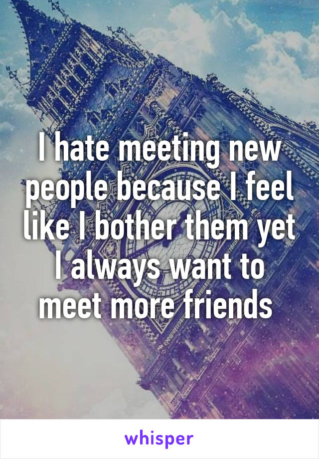 I hate meeting new people because I feel like I bother them yet I always want to meet more friends 