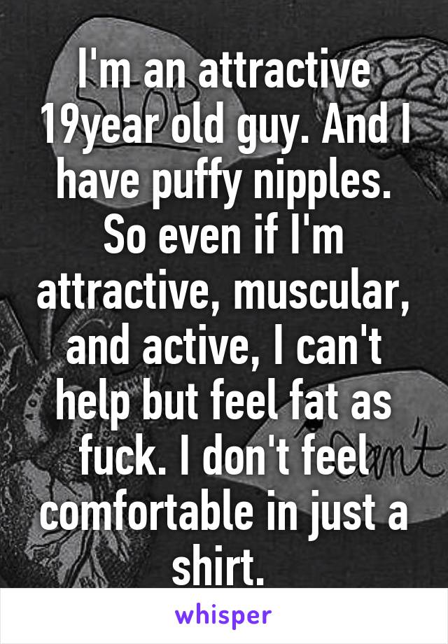 I'm an attractive 19year old guy. And I have puffy nipples. So even if I'm attractive, muscular, and active, I can't help but feel fat as fuck. I don't feel comfortable in just a shirt. 