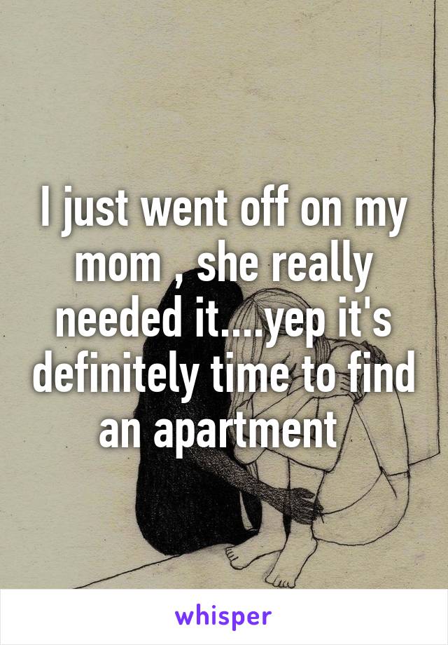 I just went off on my mom , she really needed it....yep it's definitely time to find an apartment 