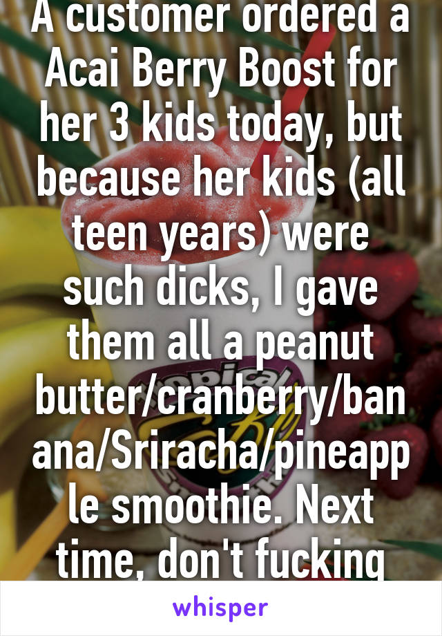 A customer ordered a Acai Berry Boost for her 3 kids today, but because her kids (all teen years) were such dicks, I gave them all a peanut butter/cranberry/banana/Sriracha/pineapple smoothie. Next time, don't fucking scream in my cafe. 