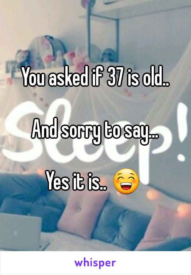 You asked if 37 is old..

And sorry to say...

Yes it is.. 😁 