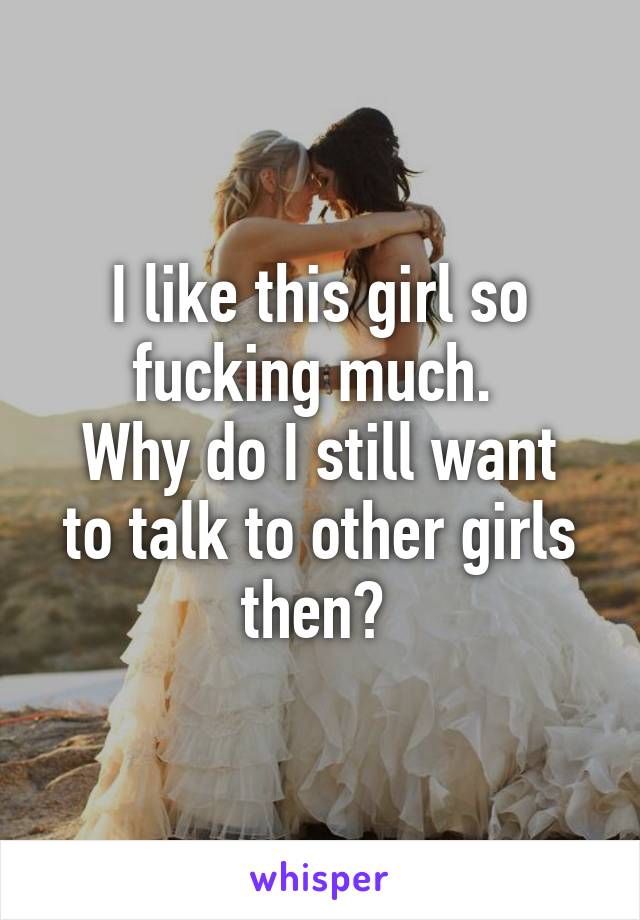 I like this girl so fucking much. 
Why do I still want to talk to other girls then? 