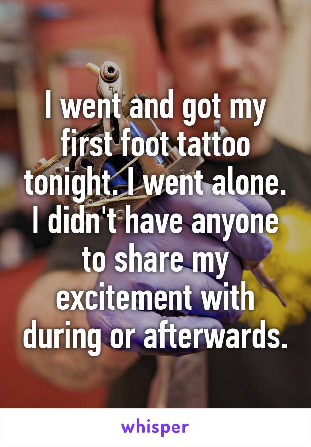 I went and got my first foot tattoo tonight. I went alone. I didn't have anyone to share my excitement with during or afterwards.