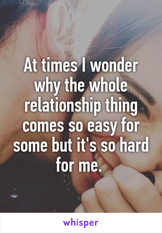 At times I wonder why the whole relationship thing comes so easy for some but it's so hard for me. 
