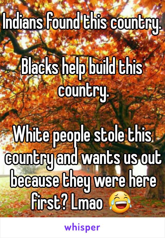 Indians found this country. 
Blacks help build this country.

White people stole this country and wants us out because they were here first? Lmao 😂 

