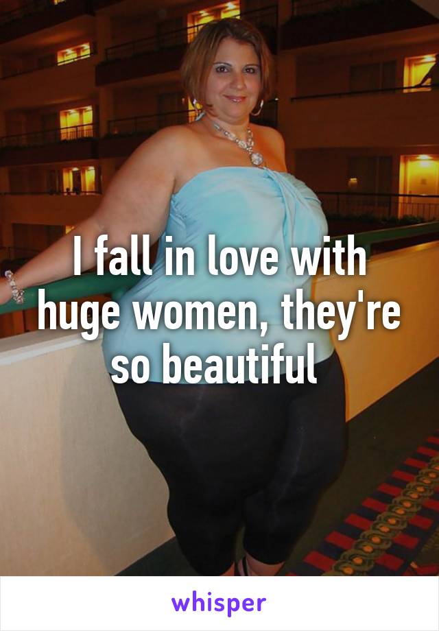 I fall in love with huge women, they're so beautiful 