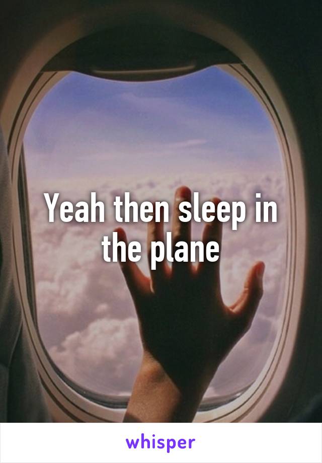 Yeah then sleep in the plane
