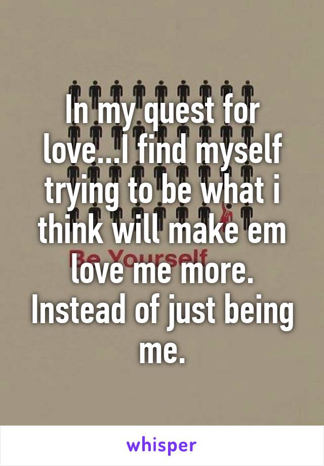 In my quest for love...I find myself trying to be what i think will make em love me more. Instead of just being me.