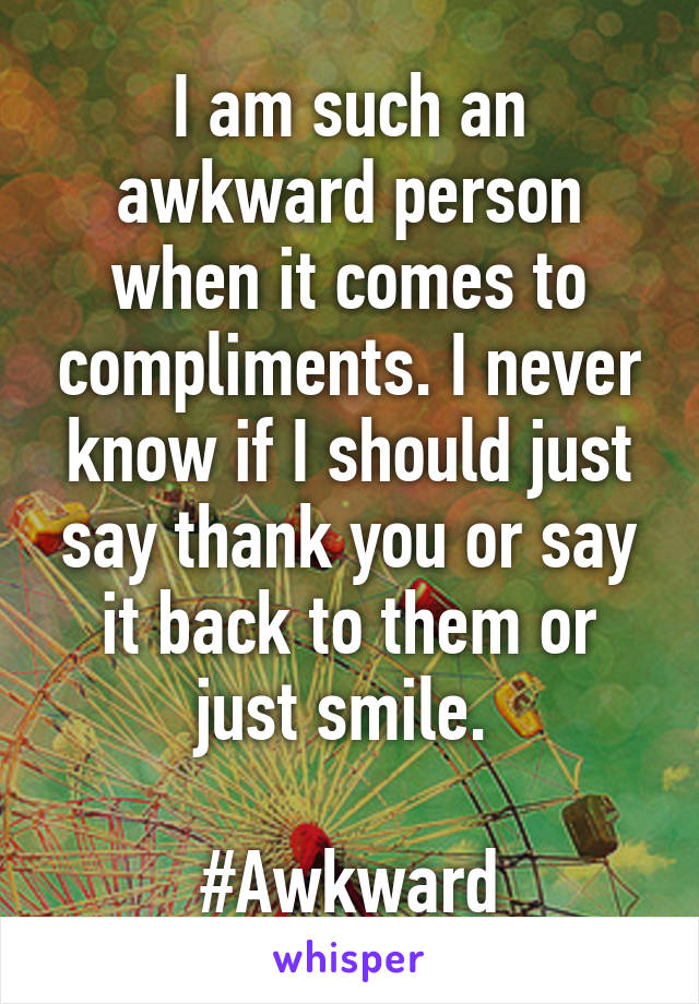 I am such an awkward person when it comes to compliments. I never know if I should just say thank you or say it back to them or just smile. 

#Awkward