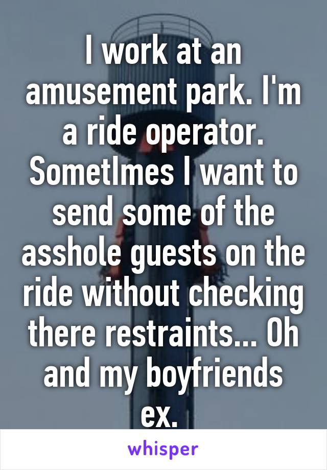 I work at an amusement park. I'm a ride operator. SometImes I want to send some of the asshole guests on the ride without checking there restraints... Oh and my boyfriends ex. 