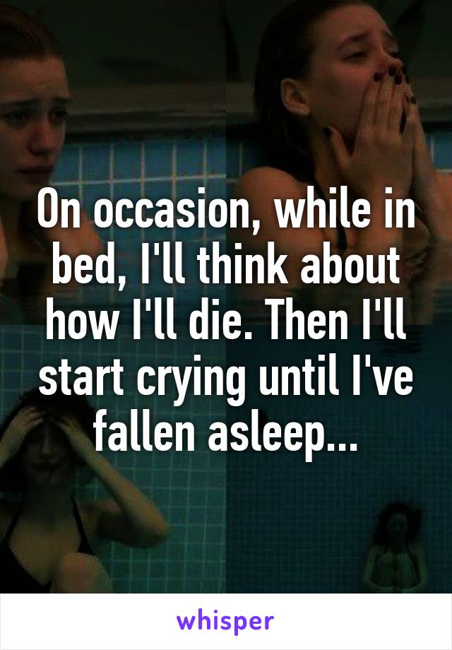 On occasion, while in bed, I'll think about how I'll die. Then I'll start crying until I've fallen asleep...