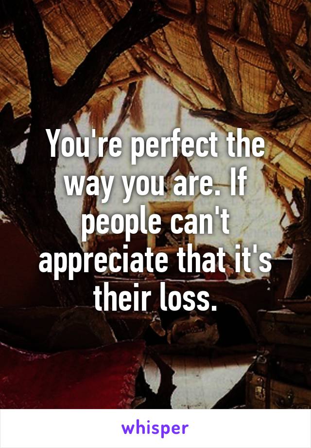 You're perfect the way you are. If people can't appreciate that it's their loss.