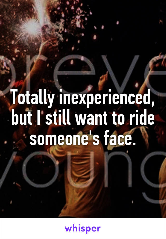 Totally inexperienced, but I still want to ride someone's face.