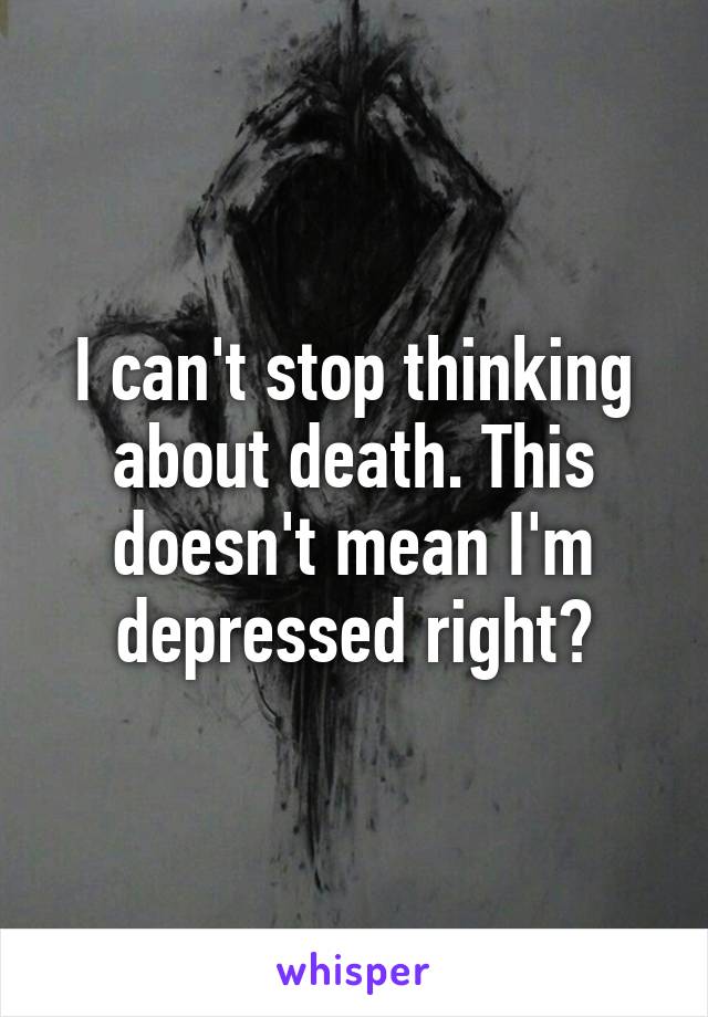 I can't stop thinking about death. This doesn't mean I'm depressed right?