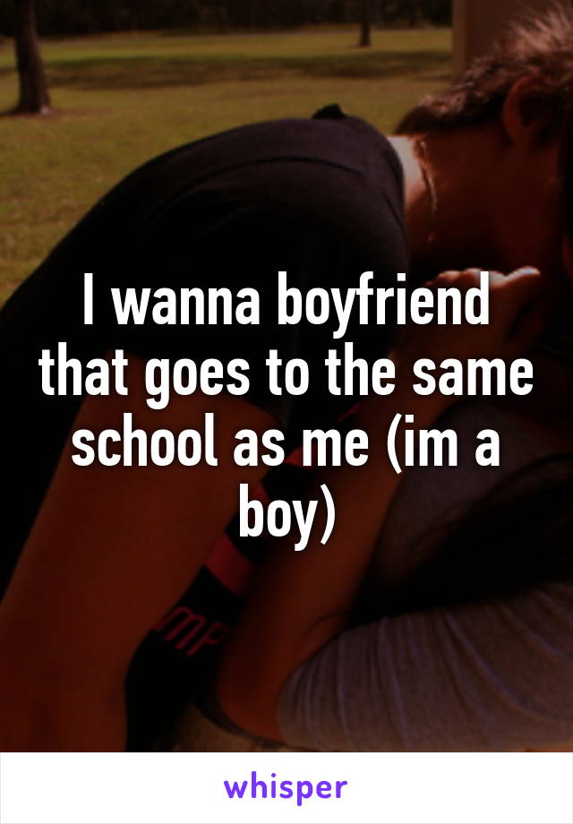 I wanna boyfriend that goes to the same school as me (im a boy)