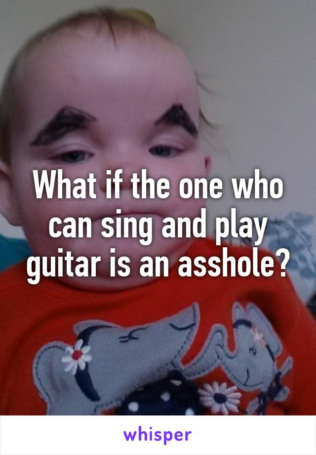 What if the one who can sing and play guitar is an asshole?