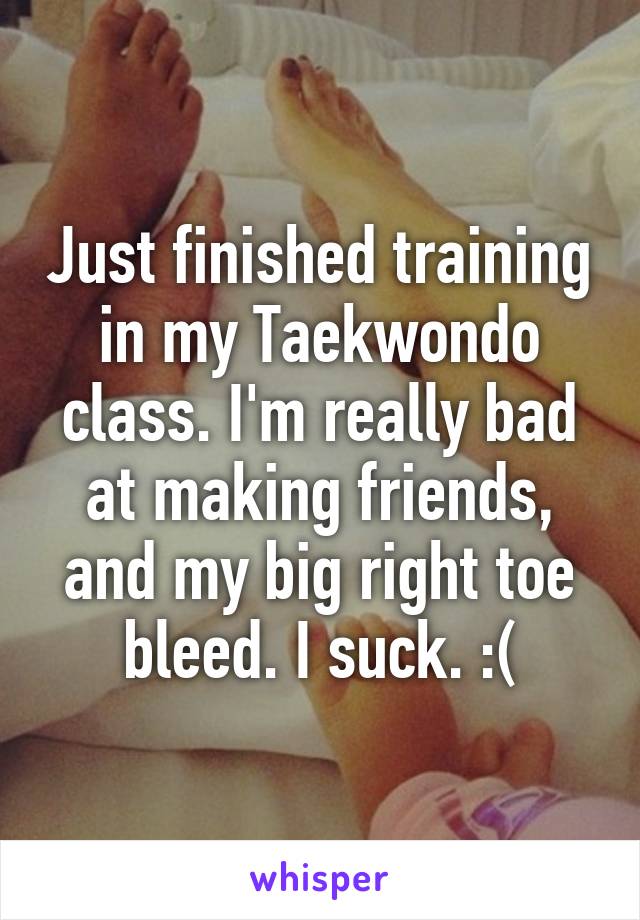 Just finished training in my Taekwondo class. I'm really bad at making friends, and my big right toe bleed. I suck. :(