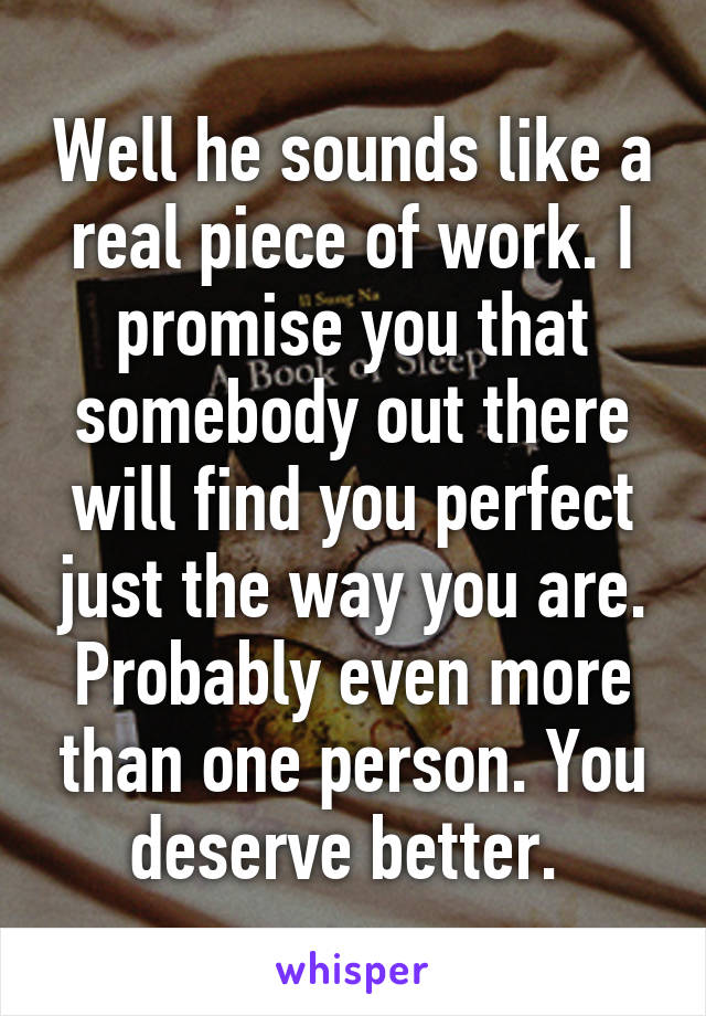 Well he sounds like a real piece of work. I promise you that somebody out there will find you perfect just the way you are. Probably even more than one person. You deserve better. 
