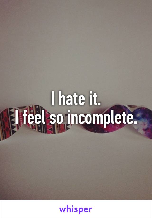 I hate it.
I feel so incomplete.