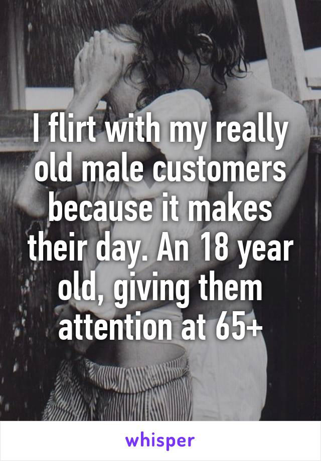 I flirt with my really old male customers because it makes their day. An 18 year old, giving them attention at 65+