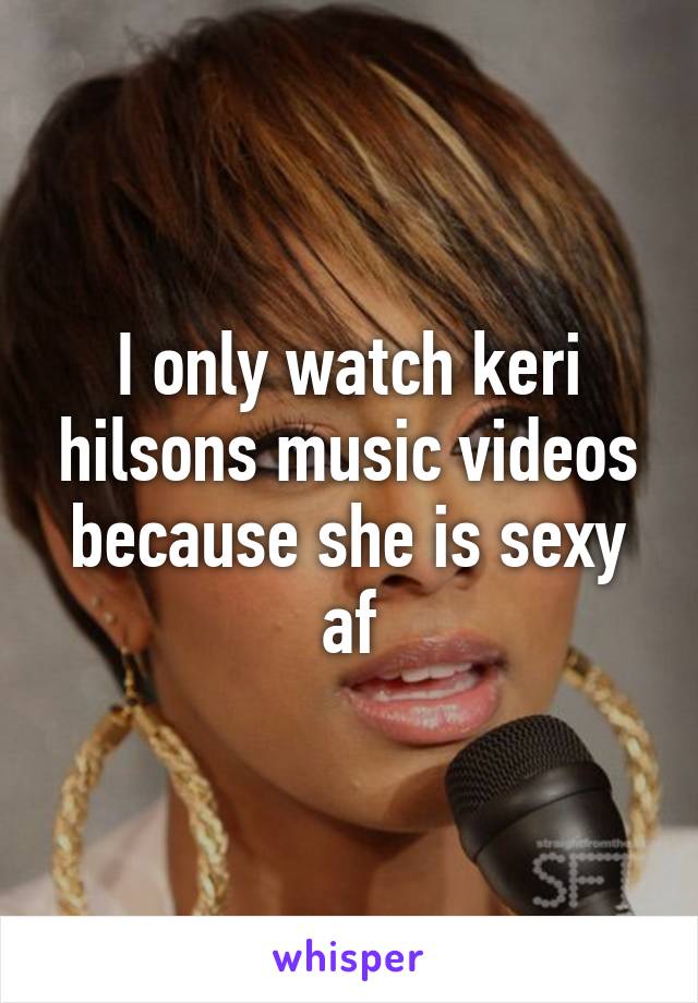 I only watch keri hilsons music videos because she is sexy af